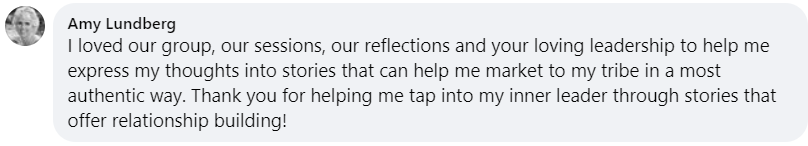 I loved our group, our sessions, our reflections and your loving leadership to help me express my thoughts into stories that can help me market to my tribe in a most authentic way. Thank you for helping me tap into my inner leader through stories that offer relationship building!