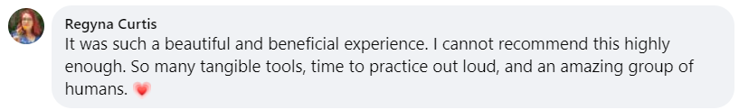 It was such a beautiful and beneficial experience. I cannot recommend this highly enough. So many tangible tools, time to practice out loud, and an amazing group of humans. 